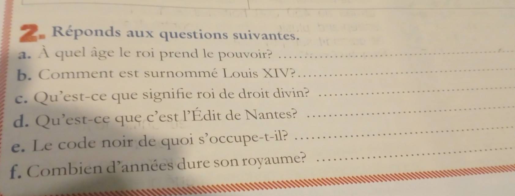 Réponds aux questions suivantes. 
a. À quel âge le roi prend le pouvoir?_ 
b. Comment est surnommé Louis XIV? 
_ 
c. Qu’est-ce que signifie roi de droit divin? 
_ 
d. Qu'est-ce que c'est l’Édit de Nantes? 
_ 
e. Le code noir de quoi s’occupe-t-il?_ 
_ 
f. Combien d’années dure son royaume?