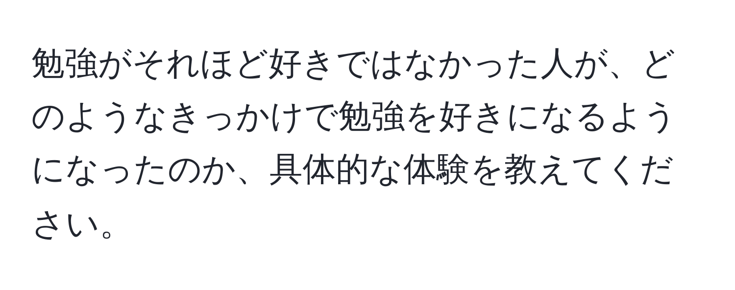 勉強がそれほど好きではなかった人が、どのようなきっかけで勉強を好きになるようになったのか、具体的な体験を教えてください。