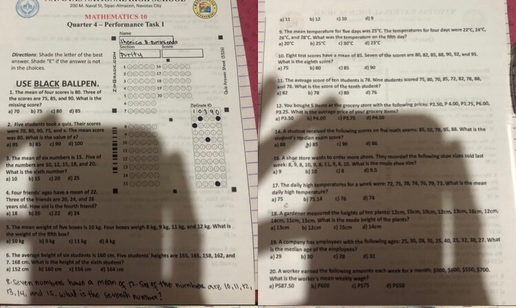 200 M. Naval St. Sipac-Almacen, Navotas City
MATHEMATICS 10
Quarter 4 - Performance Task 1 a] 11 b] 12 c) 10 d) 9
25°C
Name 9. The mean temporature for five days was  What was the temperature on the fith day? .   h e te eer at ur ts for four days wer 22°C 24°C
26°C,
henica B Dermiad 20°C and 78°C
b 25°C 30°C 23°C
Directions: Shade the letter of the best      
in the choices. answer. Shade "E” if the answer is not What is the eighth score? 10. Eight test scores have a mean of 85. Seven of the scores are 80, 82, 85, 88, 90, 92, and 95.
a) 75 b) 80 c) 85 d) 90
USE BLACK BALLPEN. 11. The average score of ten students is 78. Nime students scored 75, 80, 70, 85, 72, 82, 78, 88,
1. The mean of four scores is 80. Three of and 76. What is the score of the tenth student?
missing score? the scores are 75, 85, and 90. What is the a 82 b) 78 c) 80 d) 76
12. You bought 5 items at the grocery store with the following prices: P2.50, P 4.00, P1.75, P6.00,
a) 70 b] 75 c) 80 d) 85 ZipGrade ID P3.25. What is the average price of your grocery litems?
2. Five students took a quiz. Their scores a) P3.50 b) P4.00 c) P3.75 d) P4.50
was 80. What is the value of x? were 70, 80, 90, 75, and x. The mean score 14. A student received the following scores on five math exams: 85, 92, 78, 95, 88. What is the
a) 95 b) 85 c) 90 d) 100 a) 88 student's median exam score? b) 85 c] 90 d) 86
3. The mean of six numbers is 15. Five of
the numbers are 10, 12, 15, 18, and 20. 13 16. A shoe store wants to order more shoes. They recorded the following shoe sizes sold last
What is the sixth number? week: 8, 9, 8, 10, 9, Il, 11, 9, 8, 10. What is the mode shoe size?
a) 10 b) 15 c) 20 d) 25 14 a) 9 b) 10 c] 8 d) 9.5
15
4. Four friends' ages have a mean of 22. . dailly high temperature? 17. The daily high temperatures for a week were: 72, 75, 78, 74, 76, 79, 73. What is the mean
Three of the friends are 20, 24, and 26 b) 75.14 c) 76 d] 74
a) 75
a) 18 years old. How old is the fourth friend? b) 20 c1 22 d) 24 18. A gardener measured the heights of ten plants: 12cm, 15cm, 10cm, 12cm, 13cm, 16cm, 12cm.
5. The mean weight of five boxes is 10 kg. Four boxes weigh 8 kg, 9 kg, 11 kg, and 12 kg. What is a) 13cm 14cm, 11cm, 15cm. What is the mode height of the plants? d) 14cm
b) 12cm
the weight of the fifth box? c) 15cm
19. A company has employees with the following ages: 25, 30, 28, 35, 25, 40, 25, 32, 38, 27. What
a) 10 kg b) 9 kg c 11 kg d) 8 kg is the median age of the employees?
6. The average height of six students is 160 cm. Five students' heights are 155, 165, 158, 162, and a) 29 b) 30 c) 28
7. 168 cm. What is the height of the sixth student? d) 31
a) 152 cm b) 160 cm c) 156 cm d) 164 cm 20. A worker earned the following amounts each week for a month; $500, $600, $550, $700.
What is the worker's mean weeldy wage?
a) P587.50 b] P600 cJ P575 d) PSSO