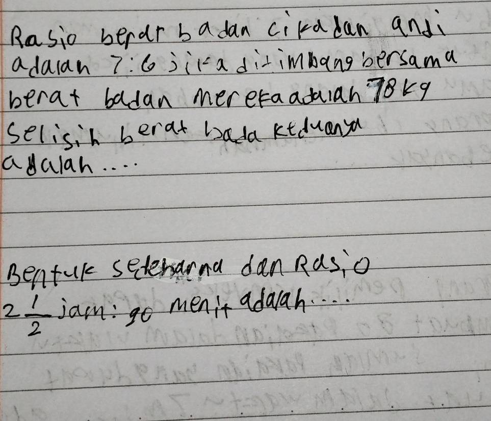 Rasio berar badan cikadan andi 
adaan 7:6 jica ditimbang bersama 
berat badan mereraaduian 78kq
selisih berat badakiduanya 
adalah. . . . 
Bentul setenana dan Ras,o
2 1/2  jam: go menit adaah. . . .