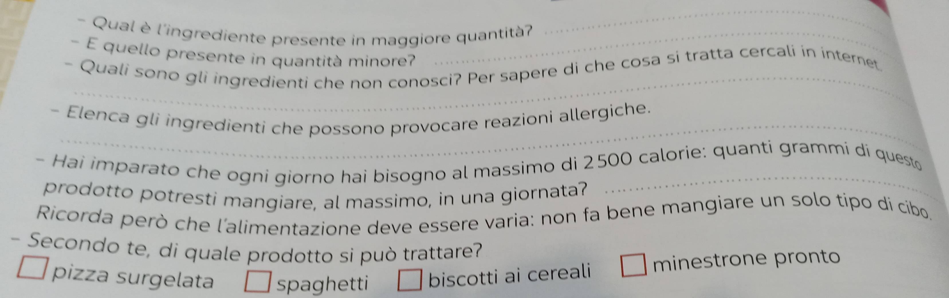 Qual è l'ingrediente presente in maggiore quantità
_
- E quello presente in quantità minore?
_
- Quali sono gli ingredienti che non conosci? Per sapere di che cosa si tratta cercali in internet.
- Elenca gli ingredienti che possono provocare reazioni allergiche.
- Hai imparato che ogni giorno hai bisogno al massimo di 2500 calorie: quanti grammi di questo
prodotto potresti mangiare, al massimo, in una giornata?
Ricorda però che l'alimentazione deve essere varia: non fa bene mangiare un solo tipo di cibo.
- Secondo te, di quale prodotto si può trattare?
pizza surgelata biscotti ai cereali
minestrone pronto
spaghetti