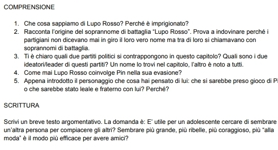 COMPRENSIONE 
1. Che cosa sappiamo di Lupo Rosso? Perché è imprigionato? 
2. Racconta l’origine del soprannome di battaglia “Lupo Rosso”. Prova a indovinare perché i 
partigiani non dicevano mai in giro il loro vero nome ma tra di loro si chiamavano con 
soprannomi di battaglia. 
3. Ti è chiaro quali due partiti politici si contrappongono in questo capitolo? Quali sono i due 
ideatori/leader di questi partiti? Un nome lo trovi nel capitolo, l'altro è noto a tutti. 
4. Come mai Lupo Rosso coinvolge Pin nella sua evasione? 
5. Appena introdotto il personaggio che cosa hai pensato di lui: che si sarebbe preso gioco di P 
o che sarebbe stato leale e fraterno con lui? Perché? 
SCRITTURA 
Scrivi un breve testo argomentativo. La domanda è: E' utile per un adolescente cercare di sembrare 
un'altra persona per compiacere gli altri? Sembrare più grande, più ribelle, più coraggioso, più “alla 
moda' è il modo più efficace per avere amici?