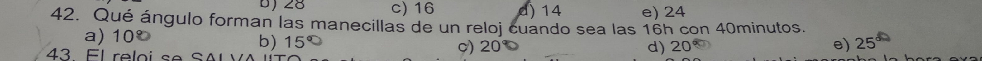 28 c) 16 d) 14 e) 24
42. Qué ángulo forman las manecillas de un reloj cuando sea las 16h con 40minutos.
a) 10º 20°
b) 15° e) 25°
c) 20° d)