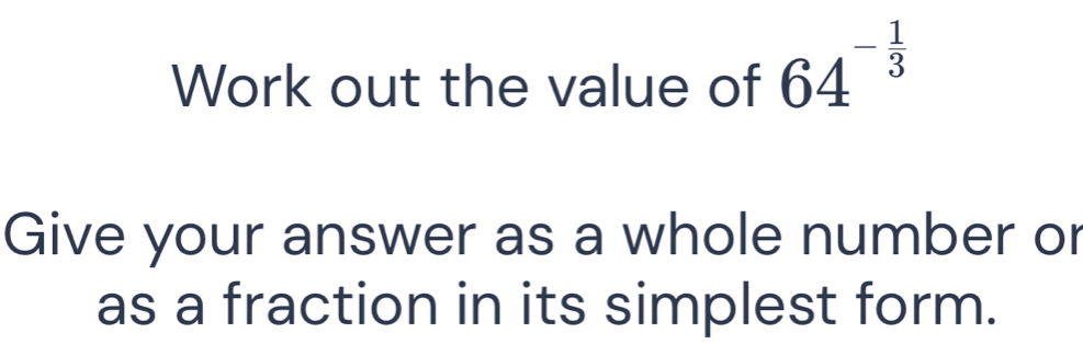 Work out the value of 64^(-frac 1)3
Give your answer as a whole number or 
as a fraction in its simplest form.