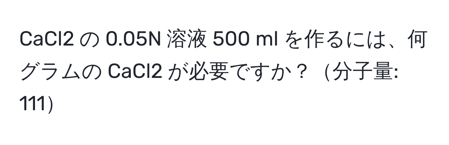 CaCl2 の 0.05N 溶液 500 ml を作るには、何グラムの CaCl2 が必要ですか？分子量: 111