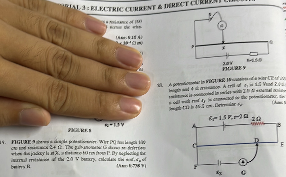 AL 3 : ÉLECTRIC CURRENT & DIRECT CURREN  
a resistance of 100
scross the wire.
(Ano: 0.15 A)
10^(-4)Omega )
20. A potentiometer in FIGURE 10 consists of a wire CE of 10
length and 4 Ω revistance. A cell of varepsilon _1 is 1.5 Vaud 2.0Ω
resistance is connected in series with 2.0 0 external revist
a cell with emf varepsilon _2 is connected to the potentiometer, the
length CD is 45.5 cm. Determine varepsilon _2
An 4
e_2=1.5V
FICURE 8
19. FICURE 9 shows a simple potentiometer. Wire PQ has length 100
cm and resistance 2.4 Ω. The galvanometer G shows no defection
E
when the jockey is at X, a distance 60 cm from P. By neglecting the
internal resistance of the 2.0 V battery, calculate the emf, varepsilon _B of
battery B. (Ans: 0.738 V)
varepsilon _2 G