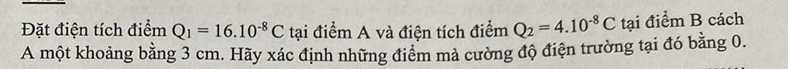 Đặt điện tích điểm Q_1=16.10^(-8)C tại điểm A và điện tích điểm Q_2=4.10^(-8)C tại điểm B cách 
A một khoảng bằng 3 cm. Hãy xác định những điểm mả cường độ điện trường tại đó bằng 0.
