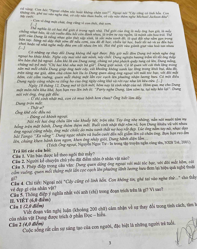 cá vàng. Con hỏi: 'Ngoại chăm sóc hoài không chân sao?', Ngoại nói°C Cây cũng có linh hồn. Con
Mẹ cười: không tin, ghé tai vào nghe thử, có cây nào than buồn, có cây nào thèm nghe Michael Jackson đầu'
- Con vì ông một chút, ông cũng vì con thôi, thứ xem.
[-]
Thể nghĩa là có hai thể giới ở trong ngôi nhà. Thể giới của ông là mấy ông bạn già, là mấy
chồng nhưt báo, là cái radio đầu hội còn đánh nhau, là trầm tư suy ngầm, là mảnh sân hoa trải. Thể
giới của Dung là tiếng nhạc gào thét xập xình, là sắc màu xanh đô, là quả đất như nằm gọn trong
bàn tay. Sáng nó dậy thật sớm để nấu cơm, sau đó đi học, chiều lại học, buổi tổi nó vù xe đến bạn
chơi hoặc về nhà nghe máy đứa em cãi nhau ôm tỏi. Hai thể giới vừa giành giựt vừa hoà tan nhau
[...]
Có những sự thay đổi Dung không thể ngờ được. Bây giờ mỗi đêm Dung trở mình nghe ông
ngoại ho khúc khắc. Nghe cây mai nhỏ nứt mình, này chồi. Dung nghiện hương trầm tối tối ông thắp
lên bàn thờ bà ngoại. Lắm khi lũ em Dung sang, chúng nó phá phách quậy tung cả lên, Dung mắng,
chúng nó trẻ mồi "Chị hai khó như một bà già", Dung giật mình. Có lẽ quen với cái tĩnh lặng trong
sân mà mỗi chiều Dung giúp ông tưới cây, cái khoảng không xanh lạc lõng trong khói bụi, đâu đó,
trên tàng me già, dăm chú chim hót liu lo Dung quen dáng ông ngoại với mái tóc bạc, với đôi mắt
hõm, cái cầm vuồng, quen mỗi tháng một lần cọc cạch lên phường nhận lương hưu. Có một điều
Dung ngày càng nhận ra tiếng ho của ông ngày càng khô và rời rạc như lời kêu cứu. [...]
Ngày 18 tháng 12, Dung mở tờ lịch mới, hôm nay là sinh nhật của nó. Hôm qua, mẹ cho Dung
một món tiền kha khá, bọn bạn reo lên inh ỏi: “Party nghe Dung, làm xồm tụ, tụi này kéo lại”. Dung
nói với ông, ông gật đầu:
- Ở thì sinh nhật mà, con có mua bánh kem chưa? Ông biết làm đấy.
Dung tròn mắt:
- Thật ư?
Ông khẽ cốc đầu nó.
- Đừng có khinh ngoại.
Nói rồi hai ông cháu lăn vào khuẩy bột, trộn sữa. Tay ông nhẹ nhàng, nắn nót mười tám nụ
hồng trên mặt bánh, Dung thòm thèm mãi. Buổi sinh nhật thật rồm rả, bọn Dung khiêu vũ với nhau
ông ngoại cũng nhảy, ông mặc chiếc áo màu xanh thắt nợ hoa rất đẹp. Lúc ông nằm tay nó, nhạc dạo
bài Tango ''Xa vắng''. Dung ngạc nhiên và buồn cười đến nỗi giẫm lên cả chần ông. Bọn bạn reo ầm
lên, chúng khen bánh kem ngon, khen ông nhảy giỏi, Dung hãnh diện lắm....
(Trích Ông ngoại, Nguyễn Ngọc Tư - In trong tập truyện ngắn cùng tên, NXB Trẻ, 2001)
Trả lời các câu hỏi:
Câu 1. Văn bản được kể theo ngôi thứ mấy?
Câu 2. Người kể chuyện chủ yếu đặt điểm nhìn ở nhân vật nào?
Câu 3. Phép điệp trong câu văn: Dung quen dáng ông ngoại với mái tóc bạc, với đôi mắt hõm, cái
cầm vuông, quen mỗi tháng một lần cọc cạch lên phường lãnh lương hưu đem lại hiệu quả nghệ thuật
gì?
Câu 4. Chi tiết: Ngoại nói "Cây cũng có linh hồn. Con không tin, ghé tai vào nghe thử..." cho thấy
vẻ đẹp gì của nhân vật?
Câu 5. Thông điệp ý nghĩa nhất với anh (chị) trong đoạn trích trên là gì? Vì sao?
I. VIÉT (6,0 điểm)
Câu 1 (2,0 điểm)
Viết đoạn văn nghị luận (khoảng 200 chữ) cảm nhận về sự thay đổi trong tính cách, tâm h
của nhân vật Dung được trích ở phần Đọc - hiểu.
Câu 2 (4,0 điểm)
Cuộc sống rất cần sự sáng tạo của con người, đặc biệt là những người trẻ tuổi.
3