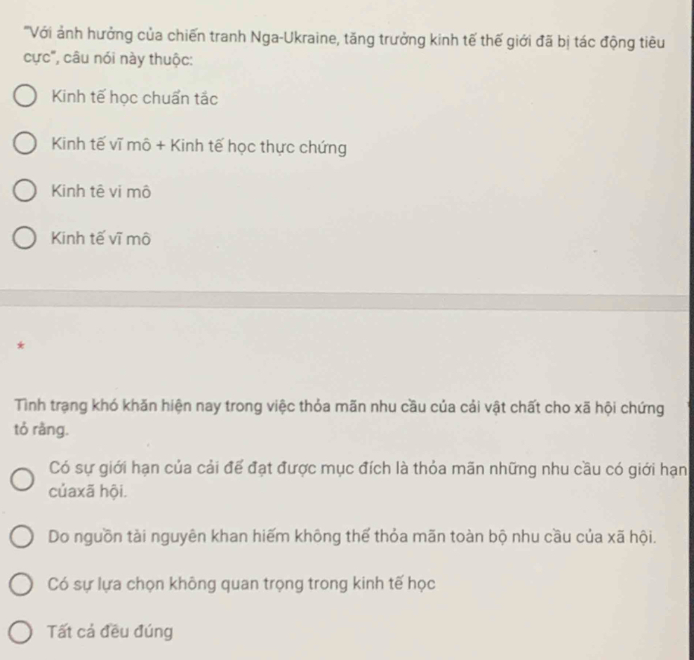 'Với ảnh hưởng của chiến tranh Nga-Ukraine, tăng trưởng kinh tế thế giới đã bị tác động tiêu
cực', câu nói này thuộc:
Kinh tế học chuẩn tắc
Kinh tế vĩ mô + Kinh tế học thực chứng
Kinh tê vi mô
Kinh tế vĩ mô
*
Tình trạng khó khăn hiện nay trong việc thỏa mãn nhu cầu của cải vật chất cho xã hội chứng
tỏ rằng.
Có sự giới hạn của cải để đạt được mục đích là thỏa mãn những nhu cầu có giới hạn
củaxã hội.
Do nguồn tài nguyên khan hiếm không thế thỏa mãn toàn bộ nhu cầu của xã hội.
Có sự lựa chọn không quan trọng trong kinh tế học
Tất cả đều đúng