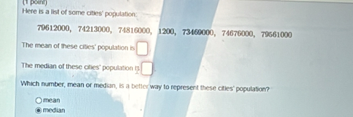 Here is a list of some cities' population:
79612000, 74213000, 74816000, 1200, 73469000, 74676000, 79561000
The mean of these cities' population is
The median of these cities' population
Which number, mean or median, is a better way to represent these cities' population?
mean
median