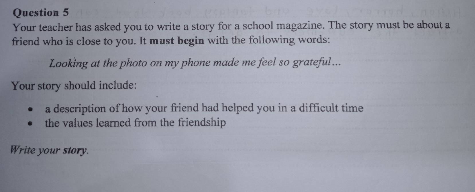 Your teacher has asked you to write a story for a school magazine. The story must be about a 
friend who is close to you. It must begin with the following words: 
Looking at the photo on my phone made me feel so grateful... 
Your story should include: 
a description of how your friend had helped you in a difficult time 
the values learned from the friendship 
Write your story.