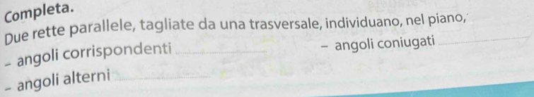 Completa. 
Due rette parallele, tagliate da una trasversale, individuano, nel piano, 
- angoli corrispondenti _- angoli coniugati 
- angoli alterni_