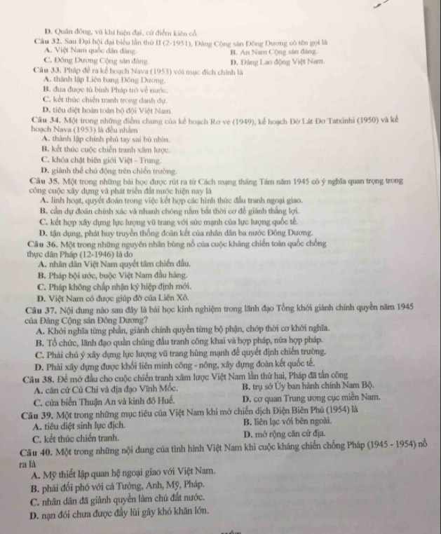 D. Quân đông, vũ khí hiện đại, cử điểm kiên cổ.
Câu 32. Sau Đại hội đại biểu lần thứ II (2-1951) 1, Đảng Cộng sân Đồng Dương cô tên gọi là
A. Việt Nam quốc dân đáng B. An Nam Cộng sân đàng.
C. Đông Dương Cộng sản đảng. D. Đâng Lao động Việt Nam.
Câu 33. Pháp đề ra kể hoạch Nava (1953) với mục đích chính là
A. thành lập Liên bang Đông Dương.
B. đưa được tù binh Pháp trò về nước.
C. kết thúc chiến tranh trong danh dự.
D. tiêu diệt hoàn toàn bộ đội Việt Nam.
Câu 34, Một trong những điểm chung của kế hoạch Rơ ve (1949), kể hoạch Đờ Lát Đơ Tatxinhi (1950) và kể
hoạch Nava (1953) là đều nhằm
A. thành lập chính phủ tay sai bù nhìn.
B. kết thúc cuộc chiến tranh xâm lược.
C. khóa chặt biên giới Việt - Trung.
D. giành thể chủ động trên chiến trường.
Câu 35. Một trong những bài học được rút ra từ Cách mạng tháng Tám năm 1945 có ý nghĩa quan trọng trong
công cuộc xây dựng và phát triển đất nước hiện nay là
A. linh hoạt, quyết đoán trong việc kết hợp các hình thức đầu tranh ngoại giao.
B. cần dự đoán chính xác và nhanh chóng nằm bắt thời cơ để giành thắng lợi.
C. kết hợp xây dựng lực lượng vũ trang với sức mạnh của lực lượng quốc tế.
D. tận dụng, phát huy truyền thống đoàn kết của nhân dân ba nước Đông Dương.
Câu 36. Một trong những nguyên nhân bùng nổ của cuộc kháng chiến toàn quốc chống
thực dân Pháp (12-1946) là do
A. nhân dân Việt Nam quyết tâm chiến đấu.
B. Pháp bội ước, buộc Việt Nam đầu hàng.
C. Pháp không chấp nhận ký hiệp định mới.
D. Việt Nam có được giúp đỡ của Liên Xô.
Câu 37. Nội dung nào sau đây là bài học kinh nghiệm trong lãnh đạo Tổng khới giành chính quyền năm 1945
của Đảng Cộng sản Đông Dương?
A. Khởi nghĩa từng phần, giành chính quyền từng bộ phận, chớp thời cơ khởi nghĩa.
B. Tổ chức, lãnh đạo quần chúng đấu tranh công khai và hợp pháp, nữa hợp pháp.
C. Phải chú ý xây dựng lực lượng vũ trang hùng mạnh để quyết định chiến trường.
D. Phải xây dựng được khối liên minh công - nông, xây dựng đoàn kết quốc tế.
Câu 38. Để mở đầu cho cuộc chiến tranh xâm lược Việt Nam lần thứ hai, Pháp đã tấn công
A. căn cứ Củ Chi và địa đạo Vĩnh Mốc. B. trụ sở Ủy ban hành chính Nam Bộ.
C. cửa biển Thuận An và kinh đô Huế. D. cơ quan Trung ương cục miền Nam.
Câu 39. Một trong những mục tiêu của Việt Nam khi mở chiến dịch Điện Biên Phú (1954) là
A. tiêu diệt sinh lực địch. B. liên lạc với bên ngoài.
C. kết thúc chiến tranh. D. mở rộng căn cứ địa.
Cầu 40. Một trong những nội dung của tình hình Việt Nam khi cuộc kháng chiến chống Pháp (1945 - 1954) nỗ
ra là
A. Mỹ thiết lập quan hệ ngoại giao với Việt Nam.
B. phái đổi phó với cả Tưởng, Anh, Mỹ, Pháp.
C. nhân dân đã giành quyền làm chủ đất nước.
D. nạn đói chưa được đầy lùi gây khó khăn lớn.