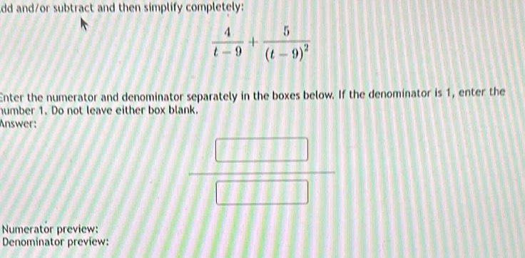 dd and/or subtract and then simplify completely:
 4/t-9 +frac 5(t-9)^2
Enter the numerator and denominator separately in the boxes below. If the denominator is 1, enter the 
humber 1. Do not leave either box blank. 
Answer:
frac □ □ □ □  _ , 
|□ 
Numerator preview: 
Denominator preview: