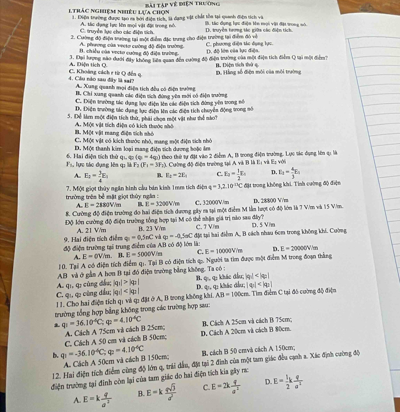 bài tập Vẻ điện trường
ltrác nghiệm nhiều lựa chọn
1. Điện trường được tạo ra bởi điện tích, là dạng vật chất tồn tại quanh điện tích và
A. tác dụng lực lên mọi vật đặt trong nó. B. tác dụng lực điện lên mọi vật đặt trong nó.
C. truyền lực cho các điện tích. D. truyền tương tác giữa các điện tích.
2. Cường độ điện trường tại một điểm đặc trưng cho điện trường tại điểm đó về
A. phương của vectơ cường độ điện trường. C. phương diện tác dụng lực.
B. chiều của vectơ cường độ điện trường. D. độ lớn của lực điện.
3. Đại lượng nào dưới đây không liên quan đến cường độ điện trường của một điện tích điểm Q tại một điểm?
A. Điện tích Q. B. Điện tích thử q.
C. Khoảng cách r từ Q đến q. D. Hằng số điện môi của môi trường
4. Câu nào sau đây là sai?
A. Xung quanh mọi điện tích đều có điện trường
B. Chi xung quanh các điện tích đứng yên mới có điện trường
C. Điện trường tác dụng lực điện lên các điện tích đứng yên trong nó
D. Điện trường tác dụng lực điện lên các điện tích chuyển động trong nó
5. Để làm một điện tích thử, phải chọn một vật như thế nào?
A. Một vật tích điện có kích thước nhỏ
B. Một vật mang điện tích nhỏ
C. Một vật có kích thước nhỏ, mang một điện tích nhỏ
D. Một thanh kim loại mang điện tích dương hoặc âm
6. Hai điện tích thử qı, q_2 (q_1=4q_2) theo thứ tự đặt vào 2 điểm A, B trong điện trường. Lực tác dụng lên q1 là
F_1 , lực tác dụng lên q2 là F_2(F_1=3F_2) 0. Cường độ điện trường tại A và B là E_1 và E_2 với
A. E_2= 3/4 E_1 E_2= 1/2 E_1 D. E_2= 4/3 E_1
B. E_2=2E_1 C.
7. Một giọt thủy ngân hình cầu bán kính 1mm tích điện q=3,2.10^(-13)C đặt trong không khí. Tính cường độ điện
trường trên bề mặt giọt thủy ngân :
A. E=2880V/m B. E=3200V/m C. 32000V/m D. 28800 V/m
8. Cường độ điện trường do hai điện tích dương gây ra tại một điểm M lần lượt có độ lớn là 7 V/m và 15 V/m.
Độ lớn cường độ điện trường tổng hợp tại M có thể nhận giá trị nào sau đây?
A. 21 V/m B. 23 V/m C. 7 V/m D. 5 V/m
9. Hai điện tích điểm q_1=0,5nC và q_2=-0,5nC đặt tại hai điểm A, B cách nhau 6cm trong không khí. Cường
độ điện trường tại trung điểm của AB có độ lớn là:
A. E=0V/m. B. E=5000V/m C. E=10000V/m D. E=20000V/m
10. Tại A có điện tích điểm q1. Tại B có điện tích q2. Người ta tìm được một điểm M trong đoạn thẳng
AB và ở gần A hơn B tại đó điện trường bằng không. Ta có :
A. q1, q2 cùng dấu; |q_1|>|q_2| B. q1, q2 khác dấu; |q_1|
C. q1, q2 cùng đấu; |q_1| D. q1, q2 khác dấu; |q_1|
11. Cho hai điện tích q1 và q2 đặt ở A, B trong không khí. AB=100cm. Tìm điểm C tại đó cường độ điện
trường tổng hợp bằng không trong các trường hợp sau:
a. q_1=36.10^(-6)C;q_2=4.10^(-6)C
A. Cách A 75cm và cách B 25cm; B. Cách A 25cm và cách B 75cm;
C. Cách A 50 cm và cách B 50cm; D. Cách A 20cm và cách B 80cm.
b. q_1=-36.10^(-6)C;q_2=4.10^(-6)C
A. Cách A 50cm và cách B 150cm; B. cách B 50 cmvà cách A 150cm;
12. Hai điện tích điểm cùng độ lớn q, trái dấu, đặt tại 2 đỉnh của một tam giác đều cạnh a. Xác định cường độ
điện trường tại đỉnh còn lại của tam giác do hai điện tích kia gây ra:
A. E=k q/a^2 
B. E=k qsqrt(3)/a^2  C. E=2k q/a^2  D. E= 1/2 k q/a^2 