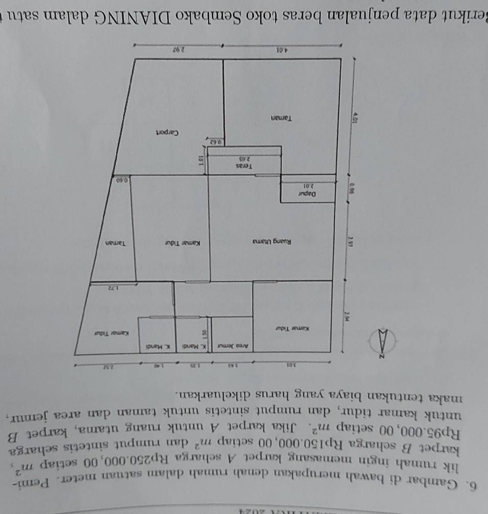 Gambar di bawah merupakan denah rumah dalam satuan meter. Pemi- 
lik rumah ingin memasang karpet A scharga Rp250.000,00 setiap m^2, 
karpet B scharga Rp150.000, 00 setiap m^2 dan rumput sintetis seharga
Rp95.000, 00 setiap m^2. Jika karpet A untuk ruang utama, karpet B 
untuk kamar tidur, dan rumput sintetis untuk taman dan area jemur, 
maka tentukan biaya yang harus dikeluarkan. 
Berikut data penjualan beras toko Sembako DIANING dalam satu