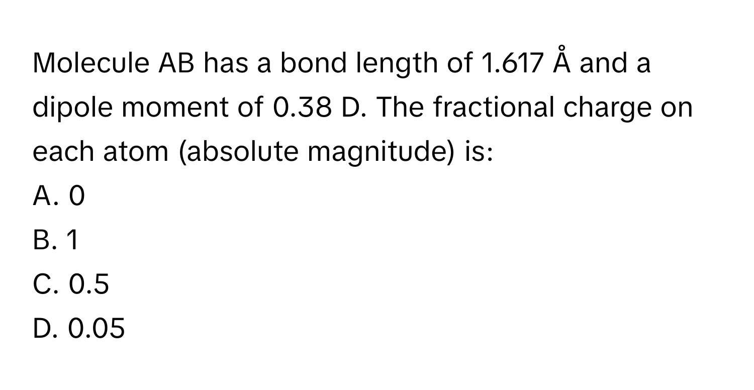 Molecule AB has a bond length of 1.617 Å and a dipole moment of 0.38 D. The fractional charge on each atom (absolute magnitude) is:

A. 0
B. 1
C. 0.5
D. 0.05