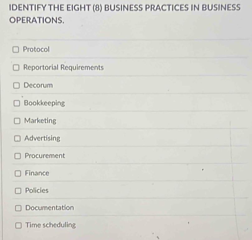 IDENTIFY THE EIGHT (8) BUSINESS PRACTICES IN BUSINESS
OPERATIONS.
Protocol
Reportorial Requirements
Decorum
Bookkeeping
Marketing
Advertising
Procurement
Finance
Policies
Documentation
Time scheduling