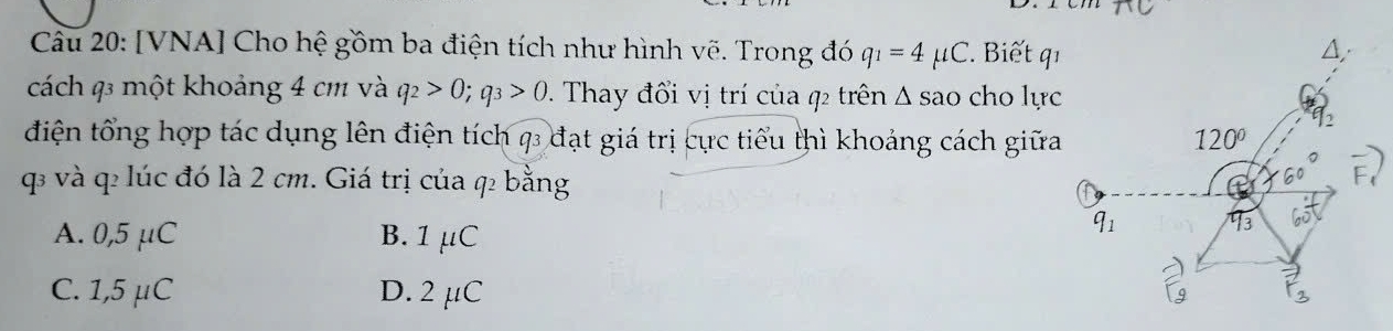 [VNA] Cho hệ gồm ba điện tích như hình vẽ. Trong đó q_1=4mu C. Biết qı
cách q3 một khoảng 4 cm và q_2>0;q_3>0 *. Thay đổi vị trí của q2 trên △ SaO cho lực
điện tổng hợp tác dụng lên điện tích q đạt giá trị cực tiểu thì khoảng cách giữa
q và q lúc đó là 2 cm. Giá trị của q bằng
A. 0,5 μC B. 1μC
C. 1,5 μC D. 2 µC