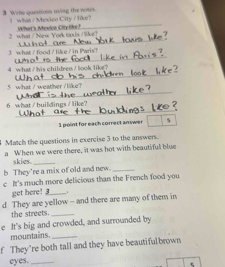 Write questions using the notes. 
_ 
1 what / Mexico City / like? 
What's Mexico Citylike? 
_ 
2 what / New York taxis /like? 
_ 
3 what / food / like / in Paris? 
_ 
4 what / his children / look like? 
_ 
5 what / weather /like? 
_ 
6 what / buildings / like? 
1 point for each correct answer 5 
Match the questions in exercise 3 to the answers. 
a When we were there, it was hot with beautiful blue 
skies._ 
b They’re a mix of old and new._ 
c It’s much more delicious than the French food you 
get here! 3_ . 
d They are yellow — and there are many of them in 
the streets._ 
e It’s big and crowded, and surrounded by 
mountains._ 
f They’re both tall and they have beautifulbrown 
eyes._ 
5