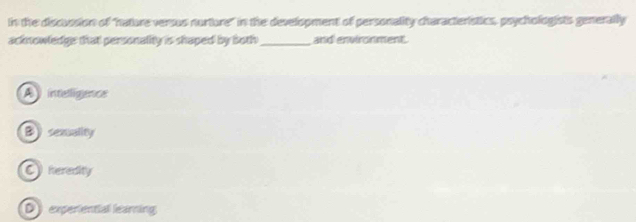 in the discussion of "hature versus nurture" in the development of personality characteristics, psychologists generally
acknowledge that personality is shaped by both_ and environment.
A inteligencs
B) sexuality
C heredity
D experential learning