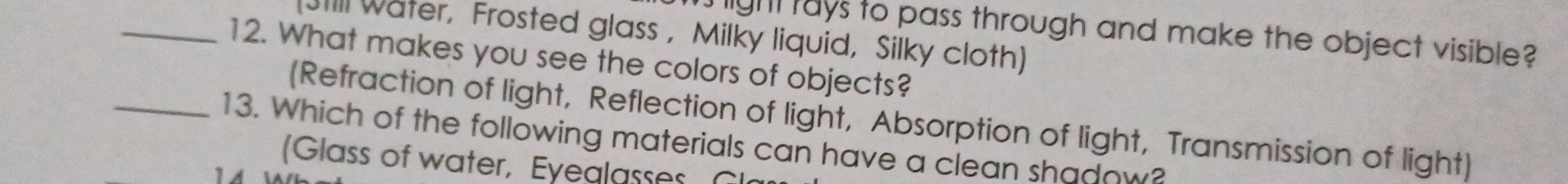 Tight tays to pass through and make the object visible? 
Jill water, Frosted glass , Milky liquid, Silky cloth) 
_12. What makes you see the colors of objects? 
(Refraction of light, Reflection of light, Absorption of light, Transmission of light) 
_13. Which of the following materials can have a clean shadow? 
Glass of water, Eyeglasses G 
14