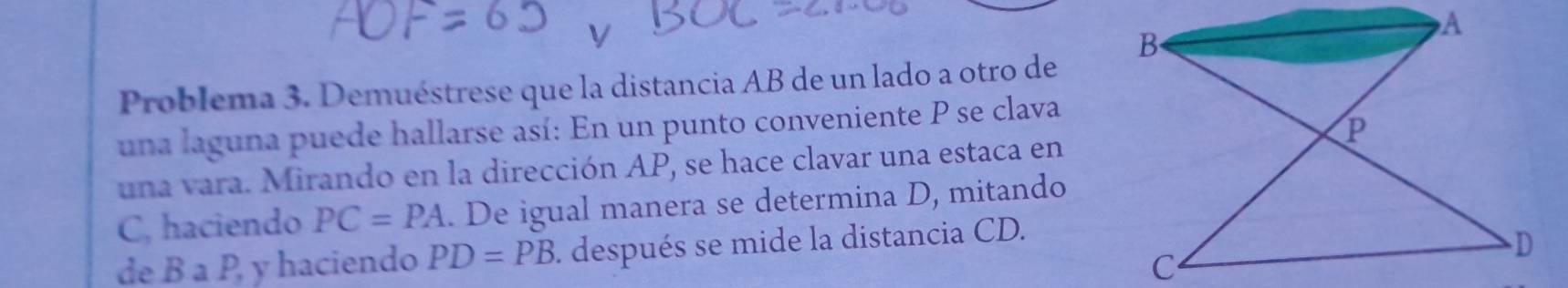 Problema 3. Demuéstrese que la distancia AB de un lado a otro de 
una laguna puede hallarse así: En un punto conveniente P se clava 
una vara. Mirando en la dirección AP, se hace clavar una estaca en
C, haciendo PC=PA. De igual manera se determina D, mitando 
de B a P, y haciendo PD=PB. después se mide la distancia CD.