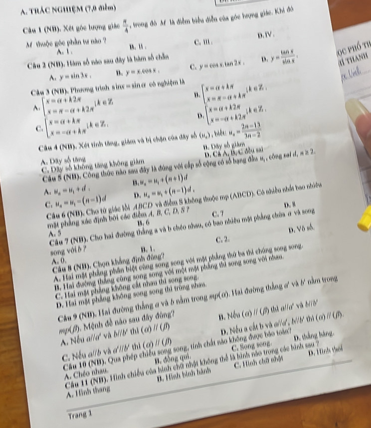 TRÁC NGHIỆM (7,0 điểm)
Câu 1 (NB). Xét góc lượng giác  π /4  trong đó M là điễm biểu diễn của góc lượng giác. Khi đó
D. IV .
Mỹ thuộc góc phần tư nào ? B. ll . C. Ⅲ .
A. 1 .
y=sin 3x. B. y=x.cos x, C. y=cos x.tan 2x. D. y= tan x/sin x . ọ c phố th
1 THaNH
Câu 2 (NB). Hàm số nào sau đây là hàm số chẵn
Câu 3 (NB). Phương trình s inx = sin ơ có nghiệm là
e
A. beginarrayl x-a+k2π  x-π =alpha +k2π endarray. lk∈ z B beginarrayl x=a+bw x=a=R=R+h x=a+b≥ c x=-c+k2wendarray. |k=-π  (π -
eZ.
C beginarrayl x=alpha +kπ  x=-alpha +kπ endarray. (k∈ Z).
D
Câu 4 (NB), Xét tính tăng, giám và bị chặn của đãy số (u_n) , biết: u_n= (2n-13)/3n-2 
A. Dây số tăng B. Dãy số giâm
Câu 5 (NB). Công thức nào sau đây là đúng với cấp số cộng có số hạng đầu D. Cã A, B, C đều sai , công sai d, n≥ 2.
C. Dây số không tăng không giám
H_1
A. u_a=u_1+d_1 B. u_n=u_1+(n+1)d
D. u_n=u_1+(n-1)d_2
C. u_n=u_1=(n-1)d AB CD và điểm 8 không thuộc mp (ABCD). Có nhiều nhất bao nhiều
Câu 6 (NB). Cho tứ giác lồi
mặt phẳng xác định bởi các điểm A, B, C, D, 8? C. 7 D. 8
B. 6
A. 5
B. 1. C. 2. D. Vô số.
Câu 7 (NB). Cho hai đường thẳng a và b chéo nhau, có bao nhiều mặt phẳng chứa # và song song với b ?
A. 0.
A. Hai mặt phẳng phân biệt cũng song song với mặt phẳng thứ ba thì chúng song song.
Câu 8 (NB), Chọn khẳng định đủng?
D. Hai đường thắng cùng song song với một mặt phẳng thì song song với nhau,
C. Hai mặt phẳng không cất nhau thì song song.
D. Hai mặt phẳng không song song thì trùng nhau.
Câu 9 (NB), Hai đường thắng σ và 6 nằm trong mp(ơ). Hai đường thẳng ơ' và b' nằm trong
mp(/). Mệnh đề nào sau đây đúng? B. Nếu (α) // (ʃf) tbì a//a' vù b// b'
A Nếu a//a' vi b//b' thì (alpha )parallel (beta ) D. Nều a cất b và a//α' , b//b' thì (ơ) // (β3).
C. Song song
Câu 10 (NB). Qua phép chiếu song song, tính chất nào không được bào toàn7 D. thắng hàng.
C. Nếu a//b và a'//b' thì (alpha )parallel (beta )
D. Hình thái
Câu 11 (ND). Hình chiếu của hình chữ nhật không thể là hình nào trong các hình sau /7
A. Chéo nhau. B. đồng qui.
A. Hình thang B. Hình bình hành C. Hình chữ nhật
Trang 1