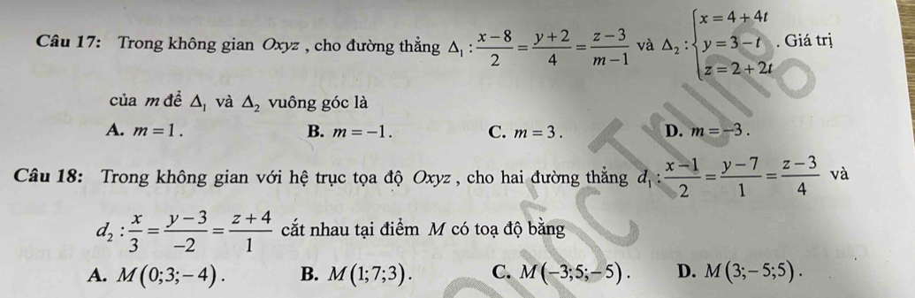 Trong không gian Oxyz , cho đường thẳng △ _1: (x-8)/2 = (y+2)/4 = (z-3)/m-1  và △ _2:beginarrayl x=4+4t y=3-t z=2+2tendarray.. Giá trị
của m đề △ _1 và △ _2 vuông góc là
A. m=1. B. m=-1. C. m=3. D. m=-3. 
Câu 18: Trong không gian với hệ trục tọa độ Oxyz , cho hai đường thẳng d_1: (x-1)/2 = (y-7)/1 = (z-3)/4  và
d_2: x/3 = (y-3)/-2 = (z+4)/1  cắt nhau tại điểm M có toạ độ bằng
A. M(0;3;-4). B. M(1;7;3). C. M(-3;5;-5). D. M(3;-5;5).