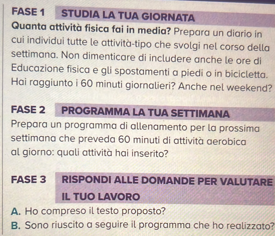 FASE 1 STUDIA LA TUA GIORNATA 
Quanta attività fisica fai in media? Prepara un diario in 
cui individui tutte le attività-tipo che svolgi nel corso della 
settimana. Non dimenticare di includere anche le ore di 
Educazione fisica e gli spostamenti a piedi o in bicicletta. 
Hai raggiunto i 60 minuti giornalieri? Anche nel weekend? 
FASE 2 PROGRAMMA LA TUA SETTIMANA 
Prepara un programma di allenamento per la prossima 
settimana che preveda 60 minuti di attività aerobica 
al giorno: quali attività hai inserito? 
FASE 3 RISPONDI ALLE DOMANDE PER VALUTARE 
IL TUO LAVORO 
A. Ho compreso il testo proposto? 
B. Sono riuscito a seguire il programma che ho realizzato?