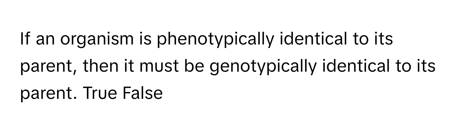 If an organism is phenotypically identical to its parent, then it must be genotypically identical to its parent. True False