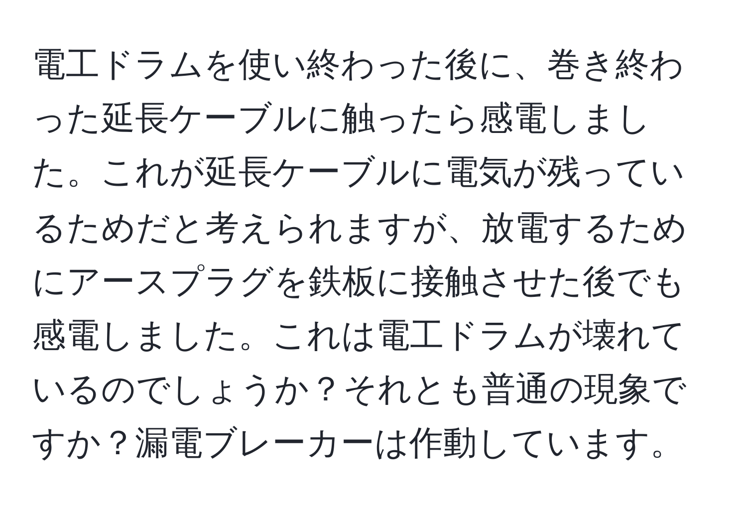 電工ドラムを使い終わった後に、巻き終わった延長ケーブルに触ったら感電しました。これが延長ケーブルに電気が残っているためだと考えられますが、放電するためにアースプラグを鉄板に接触させた後でも感電しました。これは電工ドラムが壊れているのでしょうか？それとも普通の現象ですか？漏電ブレーカーは作動しています。