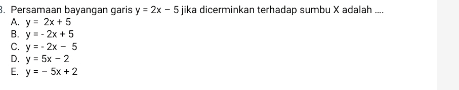 Persamaan bayangan garis y=2x-5 jika dicerminkan terhadap sumbu X adalah ....
A. y=2x+5
B. y=-2x+5
C. y=-2x-5
D. y=5x-2
E. y=-5x+2