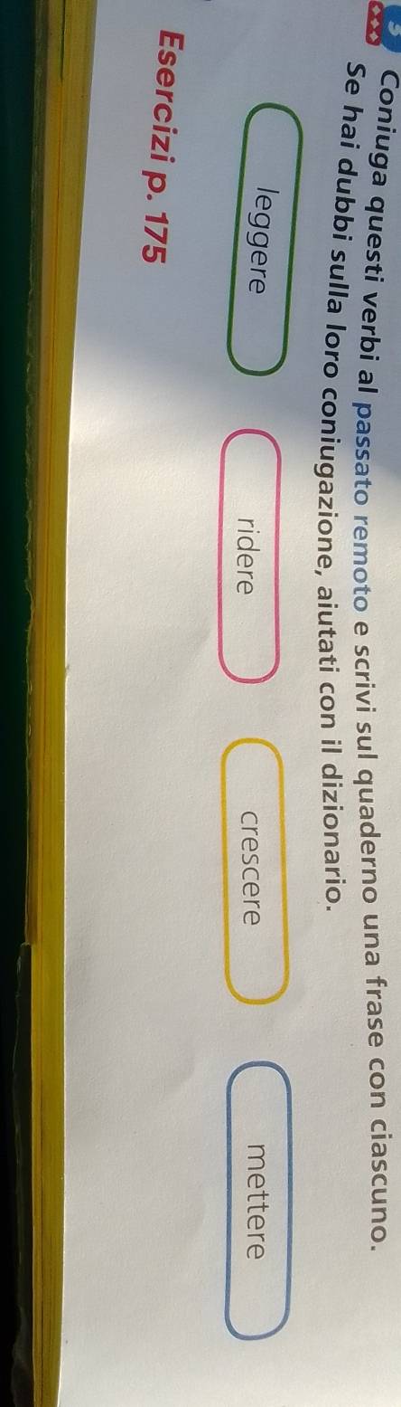 Coniuga questi verbi al passato remoto e scrivi sul quaderno una frase con ciascuno. 
Se hai dubbi sulla loro coniugazione, aiutati con il dizionario. 
leggere mettere 
ridere crescere 
Esercizi p. 175