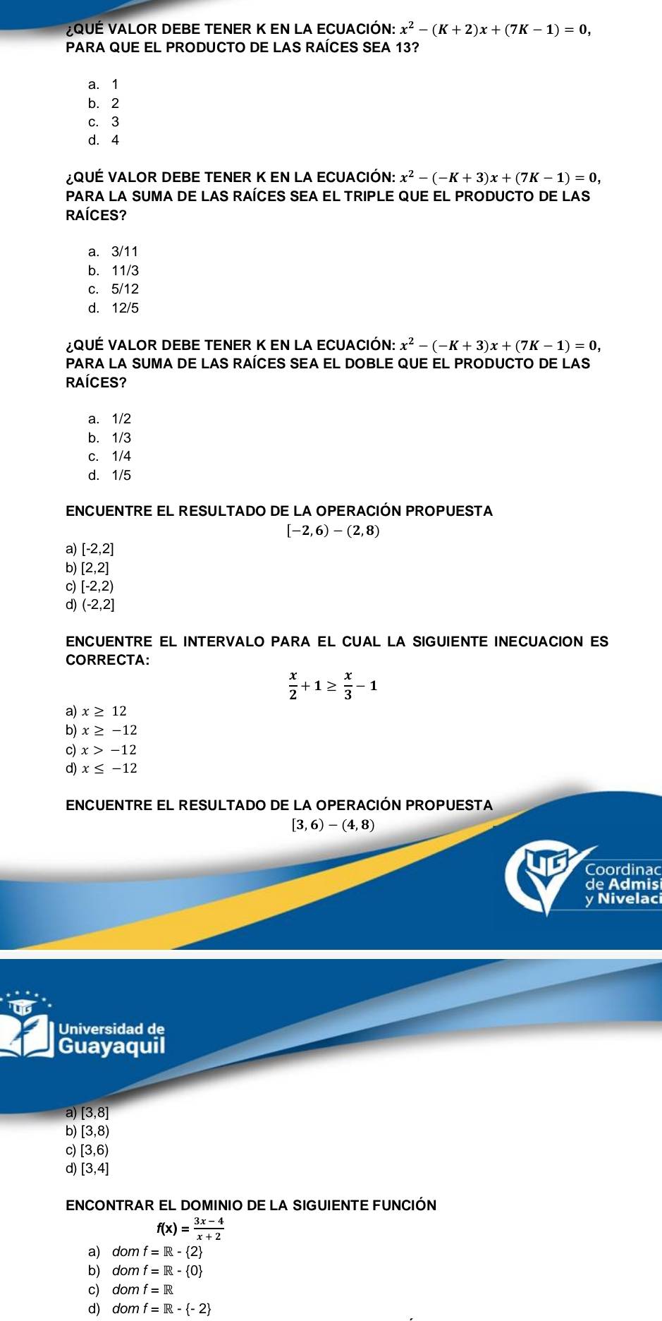 VQUÉ VALOR DEBE TENER K EN LA ECUACIÓN: x^2-(K+2)x+(7K-1)=0,
PARA QUE EL PRODUCTO DE LAS RAÍCES SEA 13?
a. 1
b. 2
c. 3
d. 4
¿ QUÉ VALOR DEBE TENER K EN LA ECUACIÓN: x^2-(-K+3)x+(7K-1)=0,
PARA LA SUMA DE LAS RAÍCES SEA EL TRIPLE QUE EL PRODUCTO DE LAS
RAÍCES?
a. 3/11
b. 11/3
c. 5/12
d. 12/5
¿QUÉ VALOR DEBE TENER K EN LA ECUACIÓN: x^2-(-K+3)x+(7K-1)=0,
PARA LA SUMA DE LAS RAÍCES SEA EL DOBLE QUE EL PRODUCTO DE LAS
RAÍCES?
a. 1/2
b. 1/3
c. 1/4
d. 1/5
ENCUENTRE EL RESULTADO DE LA OPERACIÓN PROPUESTA
[-2,6)-(2,8)
a) [-2,2]
[2,2]
c) [-2,2)
d) (-2,2]
ENCUENTRE EL INTERVALO PARA EL CUAL LA SIGUIENTE INECUACION ES
CORRECTA:
 x/2 +1≥  x/3 -1
a) x≥ 12
b) x≥ -12
c) x>-12
d) x≤ -12
ENCUENTRE EL RESULTADO DE LA OPERACIÓN PROPUESTA
[3,6)-(4,8)
Coordinac
de Admis
y Nivelaci
Universidad de
Guayaquil
a) [3,8]
b) [3,8)
c) [3,6)
d) [3,4]
ENCONTRAR EL DOMINIO DE LA SIGUIENTE FUNCIÓN
f(x)= (3x-4)/x+2 
a) dom f=R- 2
b) dom f=R- 0
c) dom f=R
d) dom f=R- -2