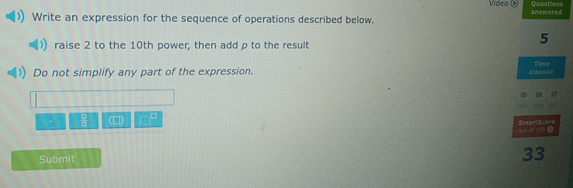 Video 0 Questions 
answered 
Write an expression for the sequence of operations described below. 
raise 2 to the 10th power, then add p to the result
5
Time 
Do not simplify any part of the expression. elapsed 
00 06 07 
 □ /□   () □ □ 
SmartScore 
out of 100 @ 
Submit 
33