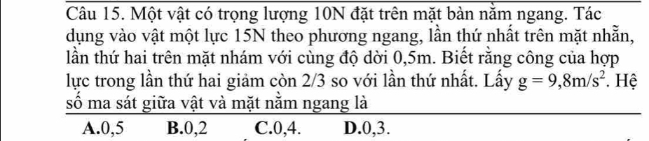 Một vật có trọng lượng 10N đặt trên mặt bàn nằm ngang. Tác
dụng vào vật một lực 15N theo phương ngang, lần thứ nhất trên mặt nhẵn,
lần thứ hai trên mặt nhám với cùng độ dời 0,5m. Biết rằng công của hợp
lực trong lần thứ hai giảm còn 2/3 so với lần thứ nhất. Lấy g=9,8m/s^2. Hệ
số ma sát giữa vật và mặt nằm ngang là
A. 0, 5 B. 0, 2 C. 0, 4. D. 0, 3.