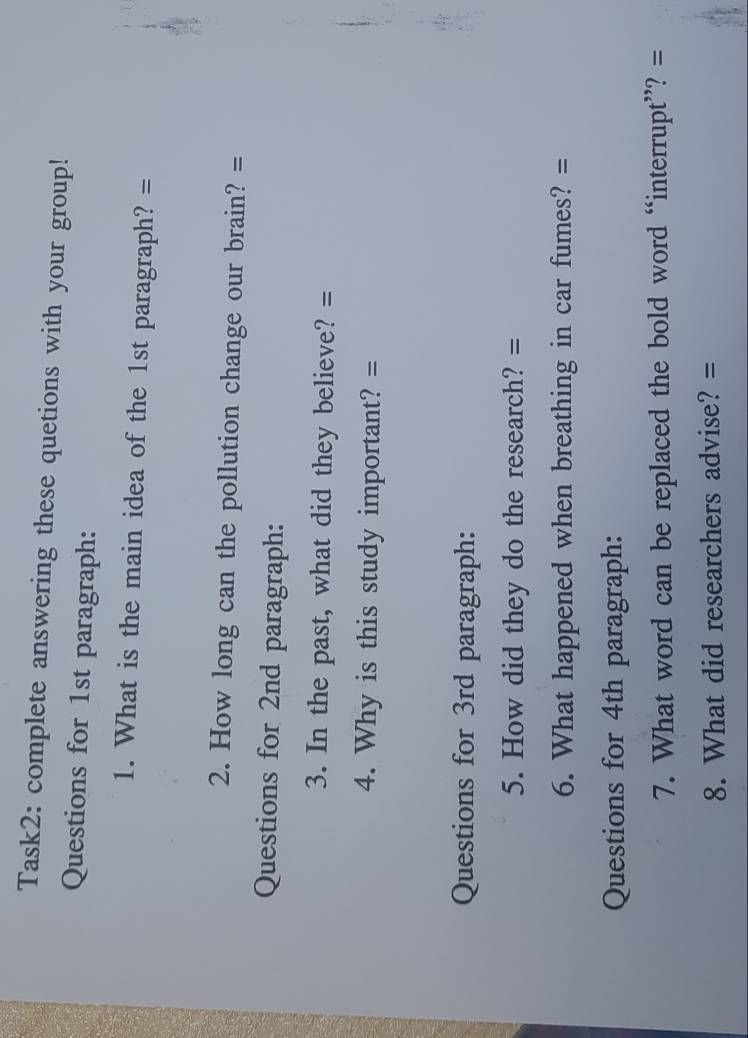 Task2: complete answering these quetions with your group! 
Questions for 1st paragraph: 
1. What is the main idea of the 1st paragraph? = 
2. How long can the pollution change our brain? = 
Questions for 2nd paragraph: 
3. In the past, what did they believe? = 
4. Why is this study important? = 
Questions for 3rd paragraph: 
5. How did they do the research? = 
6. What happened when breathing in car fumes? = 
Questions for 4th paragraph: 
7. What word can be replaced the bold word “interrupt”? = 
8. What did researchers advise? =