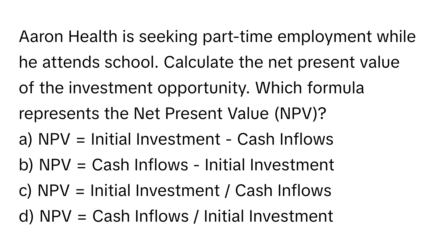 Aaron Health is seeking part-time employment while he attends school. Calculate the net present value of the investment opportunity. Which formula represents the Net Present Value (NPV)?

a) NPV = Initial Investment - Cash Inflows 
b) NPV = Cash Inflows - Initial Investment 
c) NPV = Initial Investment / Cash Inflows 
d) NPV = Cash Inflows / Initial Investment