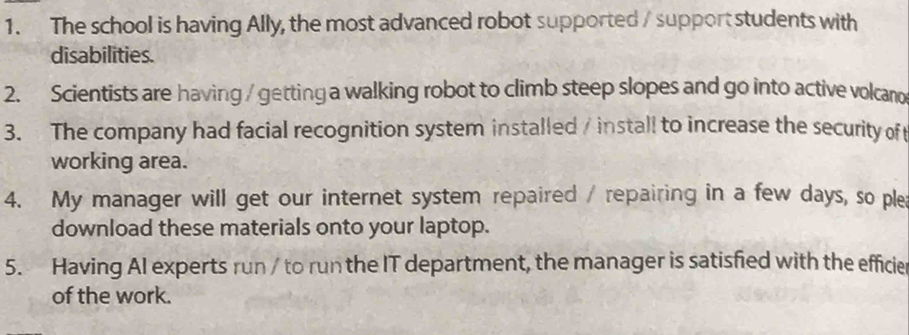 The school is having Ally, the most advanced robot supported / support students with 
disabilities. 
2. Scientists are having / getting a walking robot to climb steep slopes and go into active volcano 
3. The company had facial recognition system installed / install to increase the security of 
working area. 
4. My manager will get our internet system repaired / repairing in a few days, so ple 
download these materials onto your laptop. 
5. Having AI experts run / to run the IT department, the manager is satisfied with the efficie 
of the work.