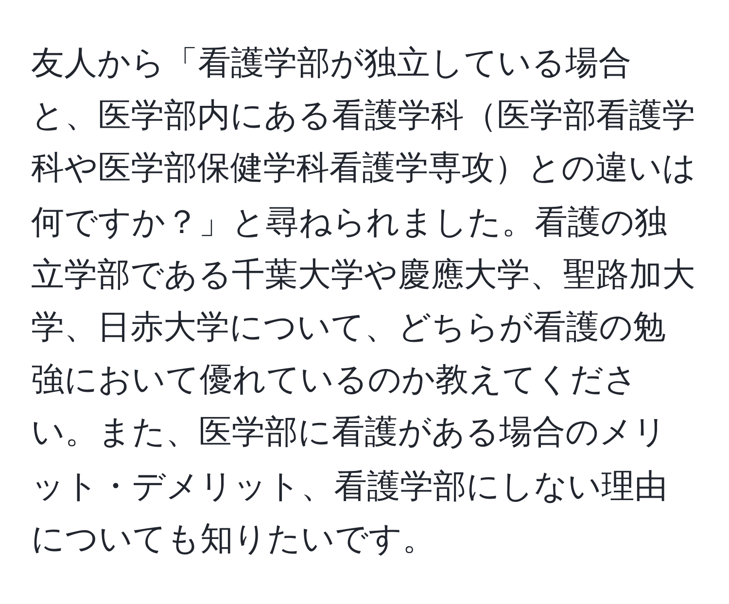 友人から「看護学部が独立している場合と、医学部内にある看護学科医学部看護学科や医学部保健学科看護学専攻との違いは何ですか？」と尋ねられました。看護の独立学部である千葉大学や慶應大学、聖路加大学、日赤大学について、どちらが看護の勉強において優れているのか教えてください。また、医学部に看護がある場合のメリット・デメリット、看護学部にしない理由についても知りたいです。