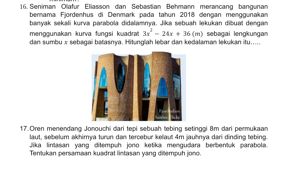 Seniman Olafur Eliasson dan Sebastian Behmann merancang bangunan 
bernama Fjordenhus di Denmark pada tahun 2018 dengan menggunakan 
banyak sekali kurva parabola didalamnya. Jika sebuah lekukan dibuat dengan 
menggunakan kurva fungsi kuadrat 3x^2-24x+36(m) sebagai lengkungan 
dan sumbu x sebagai batasnya. Hitunglah lebar dan kedalaman lekukan itu..... 
17.Oren menendang Jonouchi dari tepi sebuah tebing setinggi 8m dari permukaan 
laut, sebelum akhirnya turun dan tercebur kelaut 4m jauhnya dari dinding tebing. 
Jika lintasan yang ditempuh jono ketika mengudara berbentuk parabola. 
Tentukan persamaan kuadrat lintasan yang ditempuh jono.