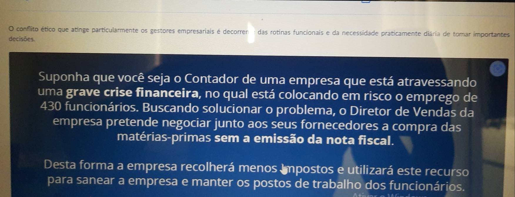 conflito ético que atinge particularmente os gestores empresariais é decorren : das rotinas funcionais e da necessidade praticamente diária de tomar importantes 
decisões. 
Suponha que você seja o Contador de uma empresa que está atravessando 
uma grave crise financeira, no qual está colocando em risco o emprego de
430 funcionários. Buscando solucionar o problema, o Diretor de Vendas da 
empresa pretende negociar junto aos seus fornecedores a compra das 
matérias-primas sem a emissão da nota fiscal. 
Desta forma a empresa recolherá menos Impostos e utilizará este recurso 
para sanear a empresa e manter os postos de trabalho dos funcionários.