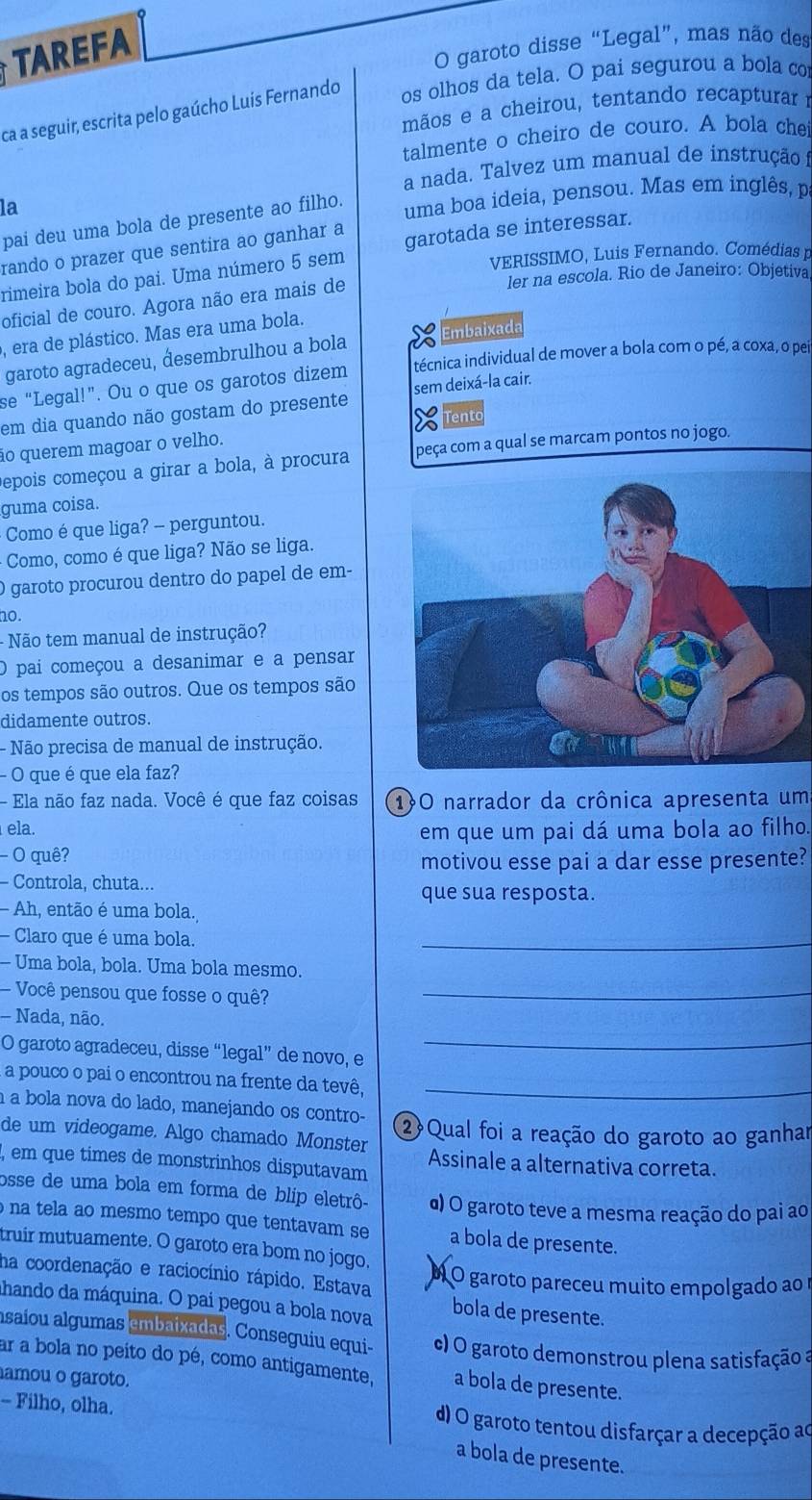 TAREFA
O garoto disse “Legal”, mas não des
ca a seguir, escrita pelo gaúcho Luís Fernando os olhos da tela. O pai segurou a bola co
mãos e a cheirou, tentando recapturarr
talmente o cheiro de couro. A bola chei
a nada. Talvez um manual de instrução 
la
pai deu uma bola de presente ao filho.
uma boa ideia, pensou. Mas em inglês, p
rando o prazer que sentira ao ganhar a
VERISSIMO, Luis Fernando. Comédias r
rimeira bola do pai. Uma número 5 sem garotada se interessar.
oficial de couro. Agora não era mais de
ler na escola. Rio de Janeiro: Objetiva
, era de plástico. Mas era uma bola.
garoto agradeceu, desembrulhou a bola Embaixada
se “Legal!”. Ou o que os garotos dizem técnica individual de mover a bola com o pé, a coxa, o pei
em dia quando não gostam do presente sem deixá-la cair.
ão querem magoar o velho. Tento
epois começou a girar a bola, à procura peça com a qual se marcam pontos no jogo.
guma coisa.
Como é que liga? - perguntou.
- Como, como é que liga? Não se liga.
O garoto procurou dentro do papel de em-
no.
- Não tem manual de instrução?
O pai começou a desanimar e a pensar
os tempos são outros. Que os tempos são
didamente outros.
- Não precisa de manual de instrução.
- O que é que ela faz?
- Ela não faz nada. Você é que faz coisas 1O narrador da crônica apresenta um
ela.
em que um pai dá uma bola ao filho.
- O quê?
motivou esse pai a dar esse presente?
- Controla, chuta...
que sua resposta.
- Ah, então é uma bola.
Claro que é uma bola.
_
- Uma bola, bola. Uma bola mesmo.
Você pensou que fosse o quê?_
- Nada, não.
O garoto agradeceu, disse “legal” de novo, e
_
a pouco o pai o encontrou na frente da tevê,_
à a bola nova do lado, manejando os contro-
de um videogame. Algo chamado Monster 2 Qual foi a reação do garoto ao ganhar
, em que times de monstrinhos disputavam Assinale a alternativa correta.
osse de uma bola em forma de blip eletrô- α) O garoto teve a mesma reação do pai ao
na tela ao mesmo tempo que tentavam se a bola de presente.
truir mutuamente. O garoto era bom no jogo,
ha coordenação e raciocínio rápido. Estava À O garoto pareceu muito empolgado ao r
ahando da máquina. O pai pegou a bola nova bola de presente.
asaíou algumas embaixadas. Conseguiu equi- c) O garoto demonstrou plena satisfação a
ar a bola no peito do pé, como antigamente, a bola de presente.
amou o garoto.
- Filho, olha. d) O garoto tentou disfarçar a decepção ao
a bola de presente.