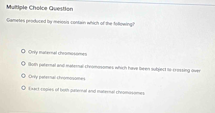 Question
Gametes produced by meiosis contain which of the following?
Only maternal chromosomes
Both paternal and maternal chromosomes which have been subject to crossing over
Only paternal chromosomes
Exact copies of both paternal and maternal chromosomes