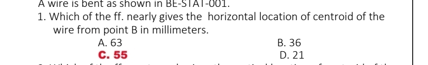 A wire is bent as shown in BE-STAT-001.
1. Which of the ff. nearly gives the horizontal location of centroid of the
wire from point B in millimeters.
A. 63 B. 36
C. 55 D. 21