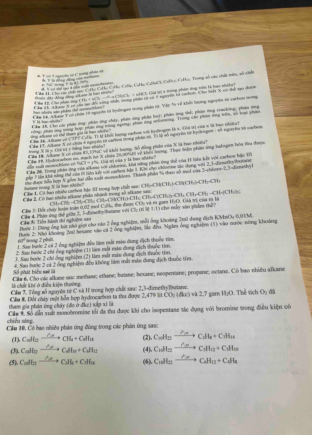 a. Y có 5 nguyên tử C trong phân tử.
b. Y là đồng đăng của methane.
Câu 11. Cho các chất sau: C2H₂; C2H₆; C₃H₆; C₃H₈; C₄H₈; C4H9Cl; C9H₁2; C₃H₁2. Trong số các chất trên, số chất
c. %C trong Y là 82,76%
d. Y có thể tạo 4 dẫn xuất monobromo.
Câu 12. Cho phản ứng ( CH_4+xCl_2 2 →“→ CH₂Cl₂ + xHCl. Giá trị x trong phản ứng trên là bao nhiêu?
thuộc dãy đồng đăng alkane là bao nhiêu?
Câu 13. Alkane X có cầu tạo đổi xứng nhất, trong phân tử có 5 nguyên tử carbon. Cho biết X có thể tạo được
Câu 14. Alkane Y có chứa 10 nguyên tử hydrogen trong phân tử. Vậy % về khối lượng nguyên tử carbon trong
bao nhiều sản phẩm thể monochloro?
Câu 15. Cho các phản ứng: phản ứng cháy, phản ứng phân huỷ; phản ứng thế; phản ứng cracking; phản ứng
Y là bao nhiêu?
cộng; phản ứng trùng hợp; phản ứng trùng ngưng; phản ứng reforming. Trong các phản ứng trên, số loại phản
Câu 16. Alkane có CTPT C₃H₈. Tỉ lệ khối lượng carbon với hydrogen là x. Giá trị của x là bao nhiêu?
ứng alkane có thể tham gia là bao nhiêu?
Câu 17. Alkane X có chứa 4 nguyên tử carbon trong phân tử. Tỉ lệ số nguyên tử hydrogen : số nguyên tử carbon
trong X là y. Giá trị y bằng bao nhiêu?
Câu 18. Alkane X có chứa 83,33%C về khối lượng. Số đồng phân của X là bao nhiêu?
Câu 19. Hydrocarbon no, mạch hở X chứa 20,00%H về khổi lượng. Thực hiện phản ứng halogen hóa thu được
dẫn xuất monochloro có % Cl=y %. Giá trị của y là bao nhiêu?
Câu 20. Trong phản ứng ne với chlorine, khả năng phản ứng thế của H liên kết với carbon bậc III
gấp 7 lần khả năng thế của H liên kết với carbon bậc I. Khi cho chlorine tác dụng với 2,3-dimethylbutane
thu được hỗn hợp X gồm hai dẫn xuất monochloro. Thành phần % theo số mol của 2-chloro-2,3-dimethyl
butane trong X là bao nhiêu?
Câu 1. Có bao nhiêu carbon bậc III trong hợp chất sau: CH_3-CH(CH_3)-CH(CH_3)-CH_2-CH_3
2;
Câu 2. Có bao nhiêu alkane phân 1
Câu 3: Đốt cháy hoàn toàn 0,02 mol CH_3-CH_2-CH_2-CH_3; CH_3-CH(CH_3)-CH_3;CH_3-C(CH_3)_2-CH_3;CH_3-CH_2-CH-(CH_3) , thu được CO_2 và m gam H₂O. Giá trị của m là
C_3H_6
Câu 4. Phản ứng thế giữa 2, 3-đimethylbutane với Cl₂ (tỉ lệ 1:1) cho mấy sản phẩm thế?
Câu 5: Tiến hành thí nghiệm sau
Bước 1: Dùng ống hút nhỏ giọt cho vào 2 ống nghiệm, mỗi ống khoảng 2ml dung dịch I KMnO_40,01M.
Bước 2: Nhỏ khoảng 2ml hexane vào cả 2 ống nghiệm, lắc đều. Ngâm ổng nghiệm (1) vào nước nóng khoảng
60° trong 2 phút.
1. Sau bước 2 cả 2 ống nghiệm đều làm mất màu dung dịch thuốc tím.
2. Sau bước 2 chi ống nghiệm (1) làm mất màu dung dịch thuốc tím.
3. Sau bước 2 chỉ ống nghiệm (2) làm mất màu dung dịch thuốc tím.
4. Sau bước 2 cả 2 ống nghiệm đều không làm mất màu dung dịch thuốc tím.
Số phát biểu sai là
Câu 6. Cho các alkane sau: methane; ethane; butane; hexane; neopentane; propane; octane. Có bao nhiêu alkane
là chất khí ở điều kiện thường.
Câu 7. Tổng số nguyên tử C và H trong hợp chất sau: 2,3-đimethylbutane.
Câu 8. Đốt cháy một hỗn hợp hydrocarbon ta thu được 2,479 lít CO_2 (đkc) và 2,7 gam H_2O.  Thể tích O_2 đã
tham gia phản ứng cháy (đo ở đkc) xấp xỉ là
Câu 9. Số dẫn xuất monobromine tối đa thu được khi cho isopentane tác dụng với bromine trong điều kiện có
chiếu sáng.
Câu 10. Có bao nhiêu phản ứng đúng trong các phản ứng sau:
(1). C_10H_22xrightarrow I^0;xtCH_4+C_9H_18 (2). C_10H_22xrightarrow I^0;xtC_3H_8+C_7H_14
(3). C_10H_22xrightarrow I^0;xtC_4H_10+C_6H_12 (4). C_10H_22xrightarrow I^0;xtC_5H_12+C_5H_10
(5). C_10H_22xrightarrow I^0;xtC_3H_6+C_7H_16 (6). C_10H_22xrightarrow I^0;xtC_6H_12+C_4H_8