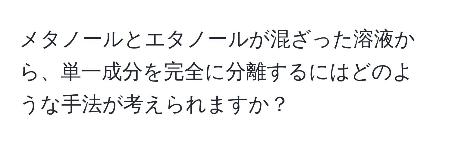 メタノールとエタノールが混ざった溶液から、単一成分を完全に分離するにはどのような手法が考えられますか？