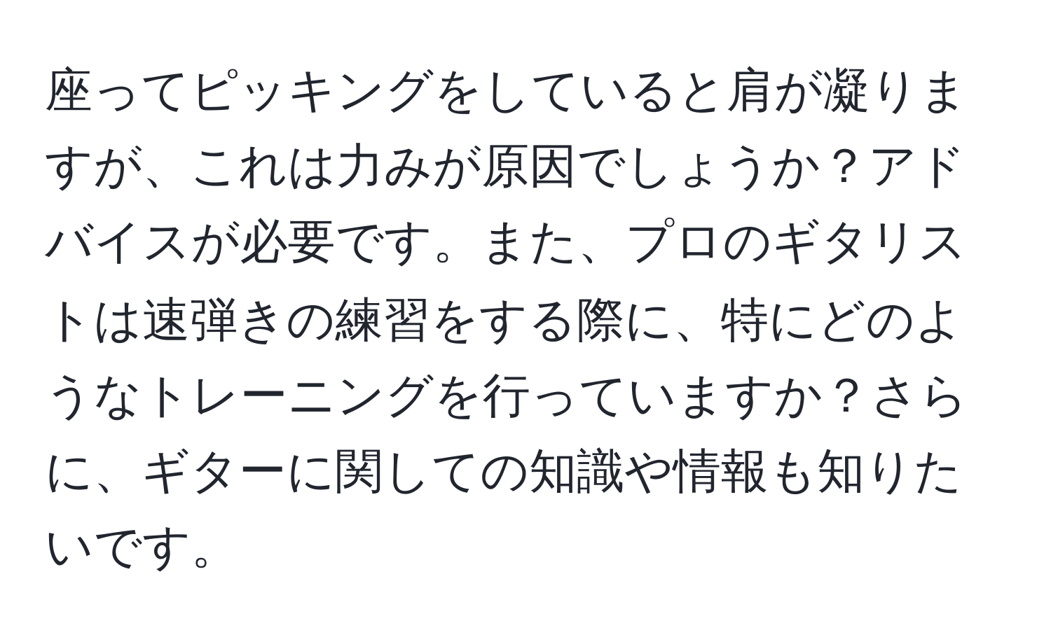 座ってピッキングをしていると肩が凝りますが、これは力みが原因でしょうか？アドバイスが必要です。また、プロのギタリストは速弾きの練習をする際に、特にどのようなトレーニングを行っていますか？さらに、ギターに関しての知識や情報も知りたいです。