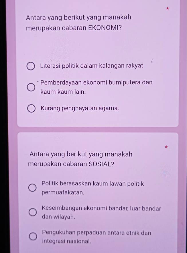 Antara yang berikut yang manakah
merupakan cabaran EKONOMI?
Literasi politik dalam kalangan rakyat.
* Pemberdayaan ekonomi bumiputera dan
kaum-kaum lain.
Kurang penghayatan agama.
*
Antara yang berikut yang manakah
merupakan cabaran SOSIAL?
Politik berasaskan kaum lawan politik
permuafakatan.
Keseimbangan ekonomi bandar, luar bandar
dan wilayah.
Pengukuhan perpaduan antara etnik dan
integrasi nasional.